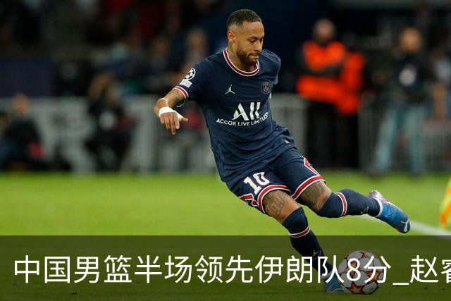 中国男篮半场领先伊朗队8分 赵睿11分吴前8分