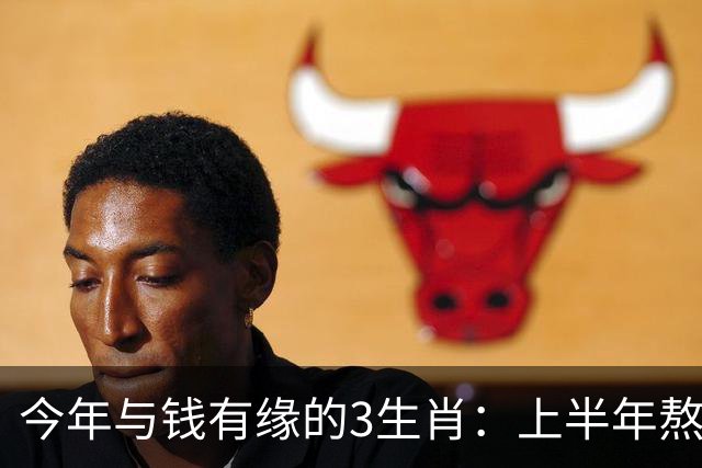 今年与钱有缘的3生肖：上半年熬得住，下半年富得起，富贵殷实