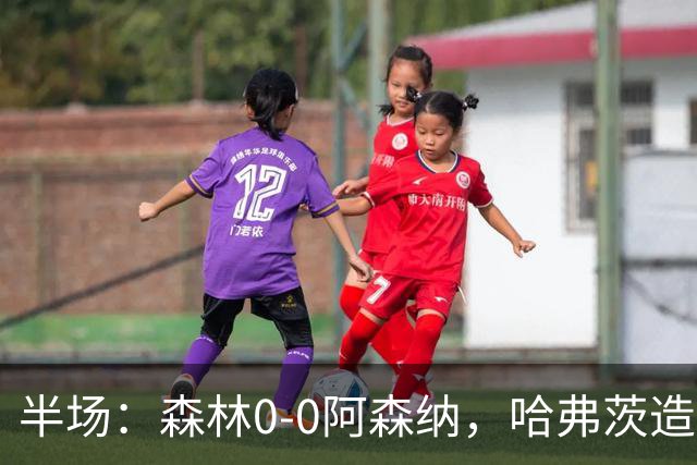 半场：森林0-0阿森纳，哈弗茨造险，阿森纳半场3射门