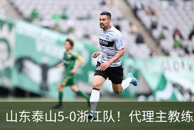 山东泰山5-0浙江队！代理主教练回应，王钰栋表态，中超排名更新