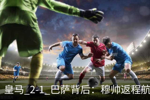 皇马 2-1 巴萨背后：穆帅返程航班开启复盘，皇马剑指西甲冠军