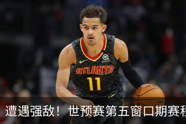 遭遇强敌！世预赛第五窗口期赛程时间公布，男篮迎考验，杨瀚森不出战