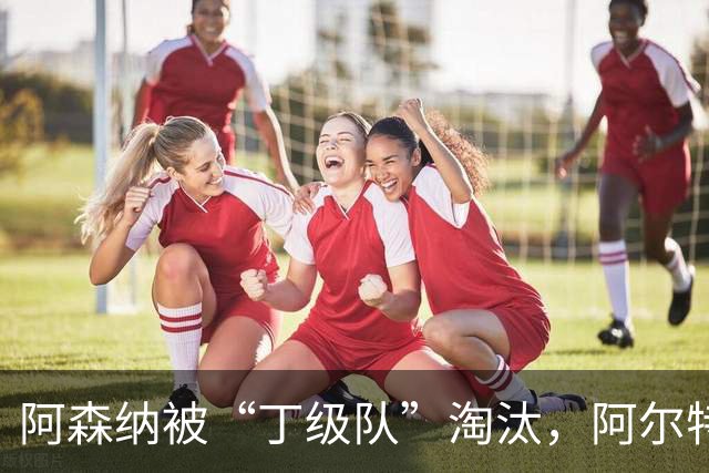 阿森纳被“丁级队”淘汰，阿尔特塔当场训斥16岁小将
