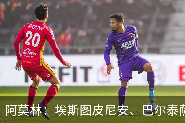 阿莫林：埃斯图皮尼安、巴尔泰萨吉将轮换出场